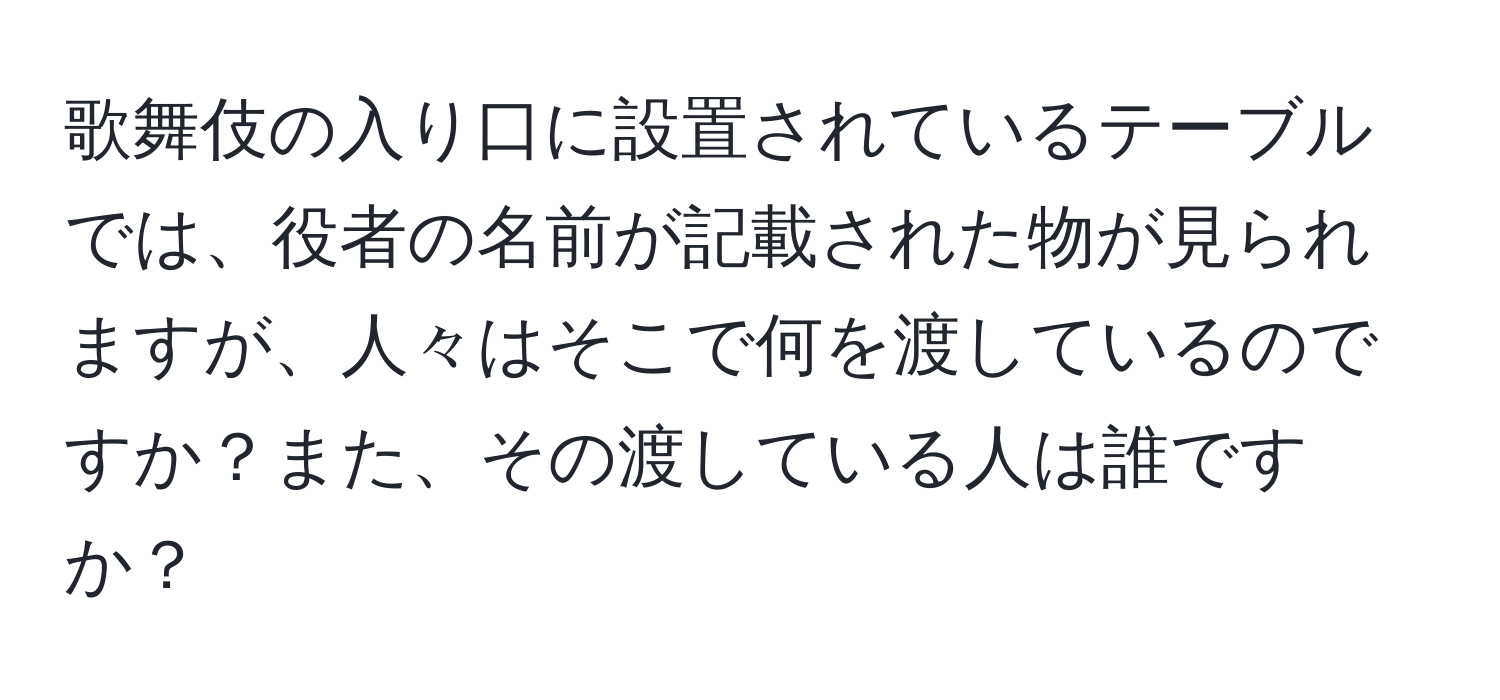 歌舞伎の入り口に設置されているテーブルでは、役者の名前が記載された物が見られますが、人々はそこで何を渡しているのですか？また、その渡している人は誰ですか？