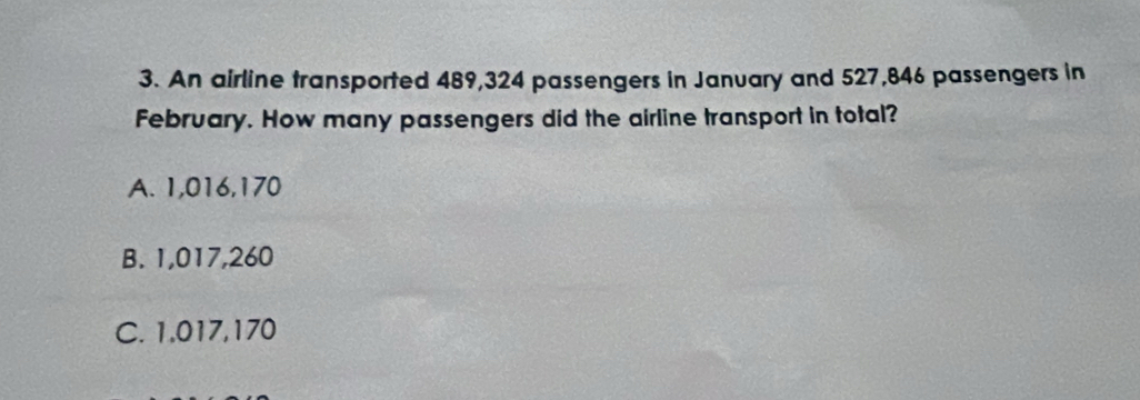 An airline transported 489,324 passengers in January and 527,846 passengers in
February. How many passengers did the airline transport in total?
A. 1,016,170
B. 1,017,260
C. 1,017,170