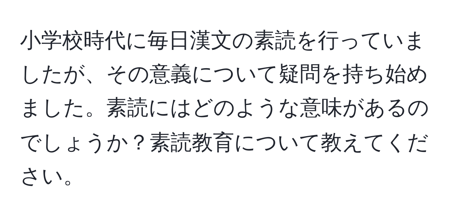 小学校時代に毎日漢文の素読を行っていましたが、その意義について疑問を持ち始めました。素読にはどのような意味があるのでしょうか？素読教育について教えてください。