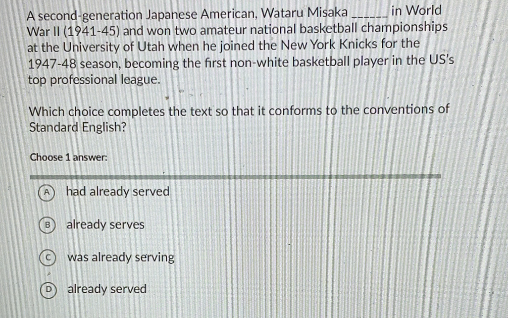 A second-generation Japanese American, Wataru Misaka _in World
War II (1941-45) and won two amateur national basketball championships
at the University of Utah when he joined the New York Knicks for the
1947-48 season, becoming the first non-white basketball player in the US’s
top professional league.
Which choice completes the text so that it conforms to the conventions of
Standard English?
Choose 1 answer:
A had already served
B already serves
c was already serving
Dalready served