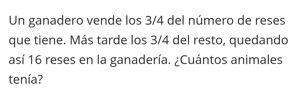 Un ganadero vende los 3/4 del número de reses 
que tiene. Más tarde los 3/4 del resto, quedando 
así 16 reses en la ganadería. ¿Cuántos animales 
tenía?