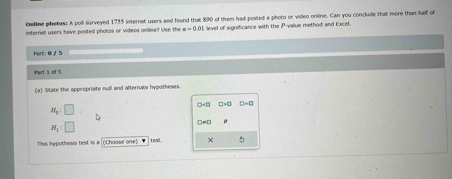 Online photos: A poll surveyed 1755 internet users and found that 890 of them had posted a photo or video online. Can you conclude that more than half of 
internet users have posted photos or videos online? Use the alpha =0.01 level of significance with the P -value method and Excel. 
Part: 0 / 5 
Part 1 of 5 
(a) State the appropriate null and alternate hypotheses.
□ □ >□ □ =□
H_0 : ( 1/4 )^-1
!= □ p
H_1 : | 
This hypothesis test is a (Choose one) test. ×