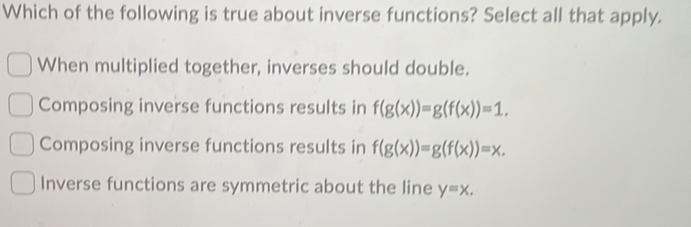 Which of the following is true about inverse functions? Select all that apply.
When multiplied together, inverses should double.
Composing inverse functions results in f(g(x))=g(f(x))=1.
Composing inverse functions results in f(g(x))=g(f(x))=x.
Inverse functions are symmetric about the line y=x.