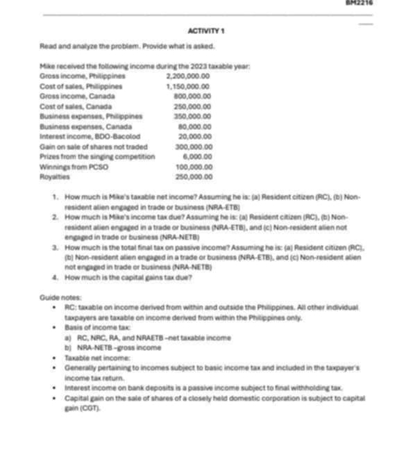 BM2216 
ACTIVITY 1 
Read and analyze the problem. Provide what is asked. 
Mike received the following income during the 2023 taxable year: 
Gross income, Philippines 2,200,000.00
Cost of sales, Philippines 1,150,000.00
Gross income, Canada 800,000.00
Cost of sales, Canada 250,000.00
Business expenses, Philippines 350,000.00
Business expenses, Canada 80,000.00
Interest income, BDO-Bacolod 20,000.00
Gain on sale of shares not traded 300,000.00
Prizes from the singing competition 6,000.00
Winnings from PCSO 100,000.00
Royalties 250,000.00
1. How much is Mike's taxable net income? Assuming he is: (a) Resident citizen (RC), (b) Non- 
resident alien engaged in trade or business (NRA-ETB) 
2. How much is Mike's income tax due? Assuming he is: (a) Resident citizen (RC), (b) Non- 
resident alien engaged in a trade or business (NRA-ETB), and (c) Non-resident alien not 
engaged in trade or business (NRA-NETB) 
3. How much is the total final tax on passive income? Assuming he is: (a) Resident citizen (RC), 
(b) Non-resident alien engaged in a trade or business (NRA-ETB), and (c) Non-resident alien 
not engaged in trade or business (NRA-NETB) 
4. How much is the capital gains tax due? 
Guide notes: 
RC: taxable on income derived from within and outside the Philippines. All other individual 
taxpayers are taxable on income derived from within the Philippines only. 
Basis of income tax: 
a) RC, NRC, RA, and NRAETB -net taxable income 
b) NRA-NETB -gross income 
Taxable net income: 
Generally pertaining to incomes subject to basic income tax and included in the taxpayer's 
income tax return. 
Interest income on bank deposits is a passive income subject to final withholding tax. 
Capital gain on the sale of shares of a closely held domestic corporation is subject to capital 
gain (CGT).