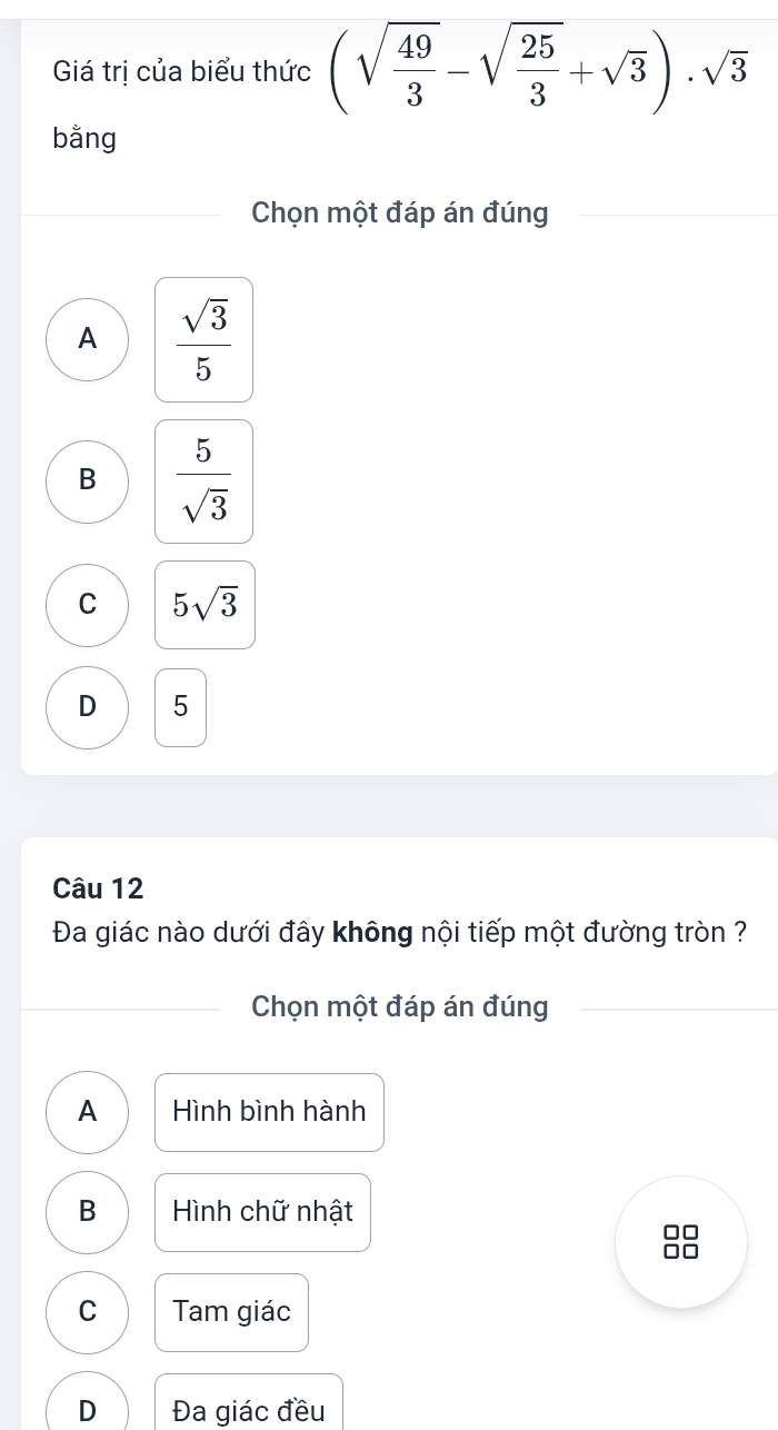 Giá trị của biểu thức (sqrt(frac 49)3-sqrt(frac 25)3+sqrt(3))· sqrt(3)
bằng
Chọn một đáp án đúng
A  sqrt(3)/5 
B  5/sqrt(3) 
C 5sqrt(3)
D 5
Câu 12
Đa giác nào dưới đây không nội tiếp một đường tròn ?
Chọn một đáp án đúng
A Hình bình hành
B Hình chữ nhật
C Tam giác
D Đa giác đều