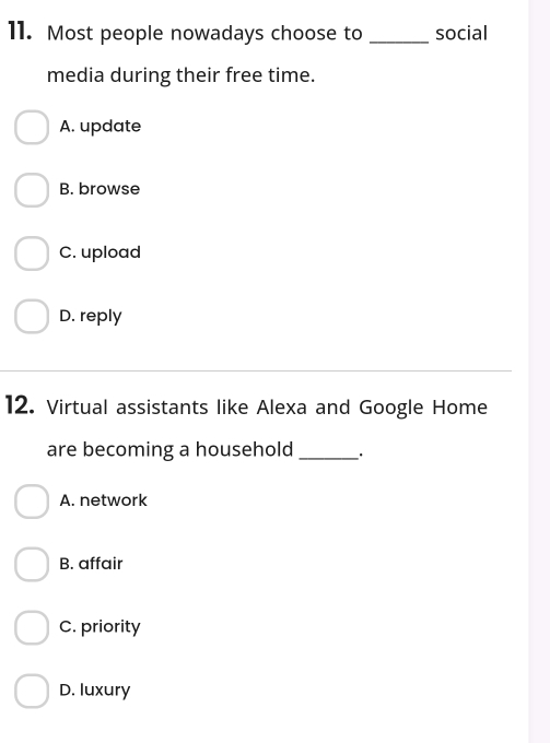 Most people nowadays choose to _social
media during their free time.
A. update
B. browse
C. upload
D. reply
12. Virtual assistants like Alexa and Google Home
are becoming a household _.
A. network
B. affair
C. priority
D. luxury