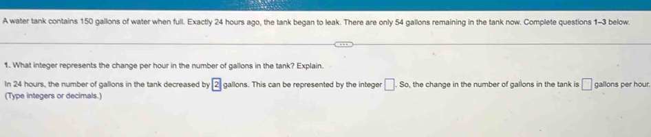 A water tank contains 150 gallons of water when full. Exactly 24 hours ago, the tank began to leak. There are only 54 gallons remaining in the tank now. Complete questions 1-3 below. 
1. What integer represents the change per hour in the number of gallons in the tank? Explain. 
In 24 hours, the number of gallons in the tank decreased by 2 gallons. This can be represented by the integer □ .So , the change in the number of gallons in the tank is □ gallons per hour. 
(Type integers or decimals.)