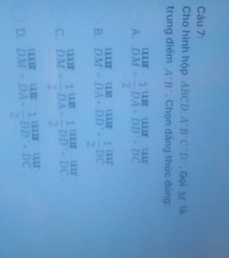 Cho hình hộp ABC1 beta A'B'C'D'. Gọi M là
trung điểm A'B'. Chọn đẳng thức đúng:
A. beginarrayr uur DMendarray = 1/2 beginarrayr uur DA+DD'+DC endarray
B. beginarrayr UIIIIDM=DA+D DAendarray +beginarrayr uur endarray beginarrayr ubeginarrayr 1beginarrayr 1beginarrayr 10 w ur 2endarray
C. beginarrayr uur DMendarray = 1/2 beginarrayr uur DAendarray + 1/2 beginarrayr uur DDendarray beginarrayr uur +DCendarray
D. beginarrayr uur DMendarray =beginarrayr uuI DAendarray +beginarrayr 1 + 1/2 2DD^++DC endarray