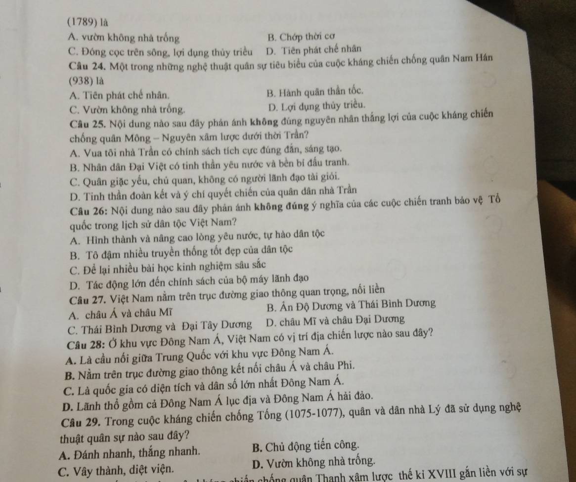 (1789) là
A. vườn không nhà trống B. Chớp thời cơ
C. Đóng cọc trên sông, lợi dụng thủy triều D. Tiên phát chế nhân
Câu 24. Một trong những nghệ thuật quân sự tiêu biểu của cuộc kháng chiến chống quân Nam Hán
(938) là
A. Tiên phát chế nhân. B. Hành quân thần tốc.
C. Vườn không nhà trống. D. Lợi dụng thủy triều.
Câu 25. Nội dung nào sau đây phản ánh không đúng nguyên nhân thắng lợi của cuộc kháng chiến
chống quân Mông - Nguyên xâm lược dưới thời Trần?
A. Vua tôi nhà Trần có chính sách tích cực đúng đẫn, sáng tạo.
B. Nhân dân Đại Việt có tinh thần yêu nước và bền bi đấu tranh.
C. Quân giặc yếu, chủ quan, không có người lãnh đạo tài giỏi.
D. Tinh thần đoàn kết và ý chí quyết chiến của quân dân nhà Trần
Câu 26: Nội dung nào sau đây phản ánh không đúng ý nghĩa của các cuộc chiến tranh bảo vệ Tổ
quốc trong lịch sử dân tộc Việt Nam?
A. Hình thành và nâng cao lòng yêu nước, tự hào dân tộc
B. Tô đậm nhiều truyền thống tốt đẹp của dân tộc
C. Để lại nhiều bài học kinh nghiệm sâu sắc
D. Tác động lớn đến chính sách của bộ máy lãnh đạo
Câu 27. Việt Nam nằm trên trục đường giao thông quan trọng, nối liền
A. châu Á và châu Mĩ B. Ấn Độ Dương và Thái Bình Dương
C. Thái Bình Dương và Đại Tây Dương D. châu Mĩ và châu Đại Dương
Câu 28: Ở khu vực Đông Nam Á, Việt Nam có vị trí địa chiến lược nào sau đây?
A. Là cầu nối giữa Trung Quốc với khu vực Đông Nam Á.
B. Nằm trên trục đường giao thông kết nối châu Á và châu Phi.
C. Là quốc gia có diện tích và dân số lớn nhất Đông Nam Á.
D. Lãnh thổ gồm cả Đông Nam Á lục địa và Đông Nam Á hải đảo.
Câu 29. Trong cuộc kháng chiến chống Tống (1075-1077), quân và dân nhà Lý đã sử dụng nghệ
thuật quân sự nào sau đây?
A. Đánh nhanh, thắng nhanh. B. Chủ động tiến công.
C. Vây thành, diệt viện. D. Vườn không nhà trống.
chống quân Thanh xâm lược thế ki XVIII gắn liền với sự