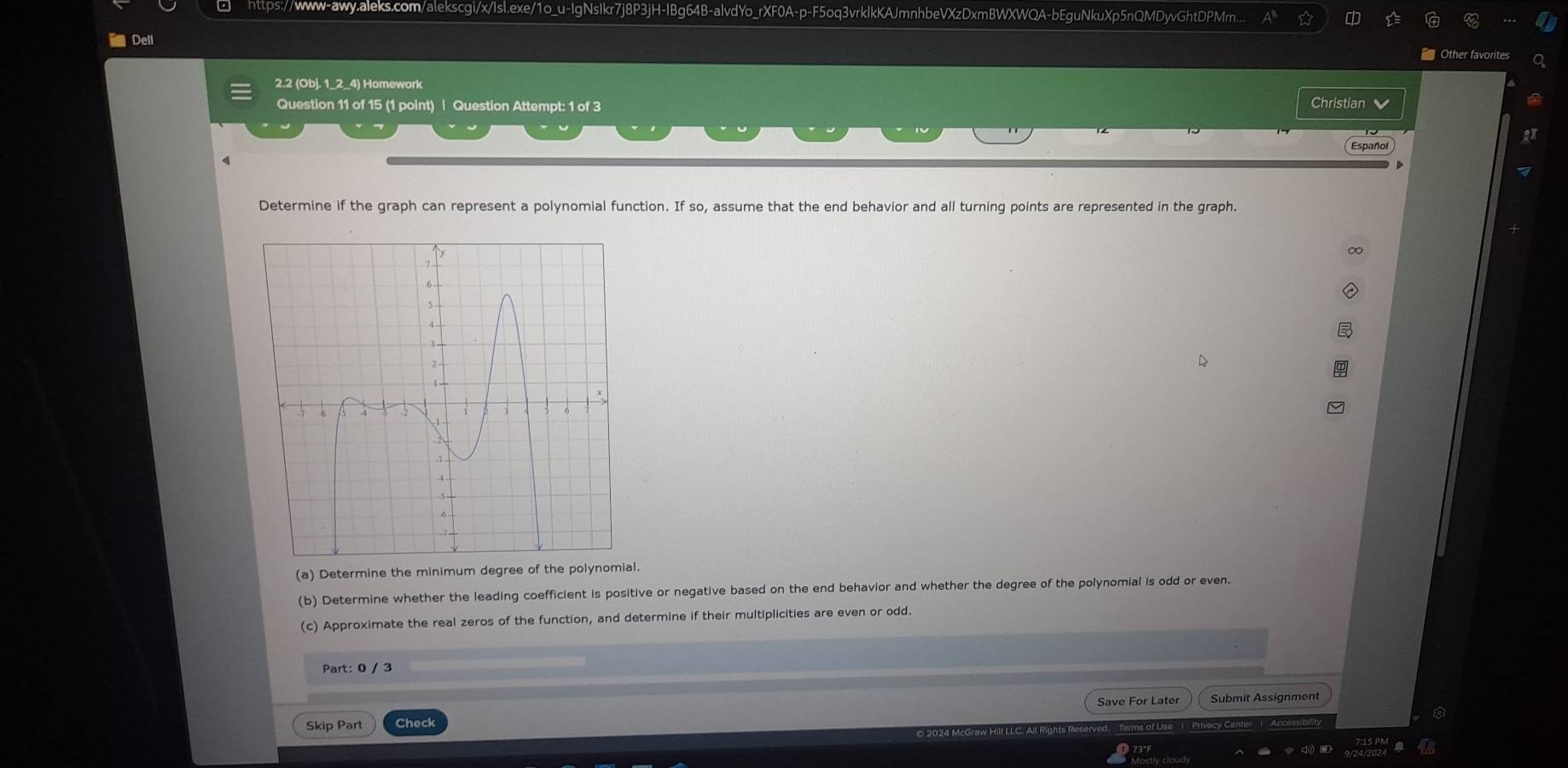 https://www-awy.aleks.com/alekscgi/x/Isl.exe/1o_u-IgNsIkr7j8P3jH-IBg64B-alvdYo_rXF0A-p-F5oq3vrkIkKAJmnhbeVXzDxmBWXWQA-bEguNkuXp5nQMDyvGhtDPMm... 
i Dell = Other favorites 
2.2 (Obj. 1_2_4) Homework 
Question 11 of 15 (1 point) | Question Attempt: 1 of 3 Christian 
Español 
Determine if the graph can represent a polynomial function. If so, assume that the end behavior and all turning points are represented in the graph. 
(a) Determine the minimum degree of the polynomial. 
(b) Determine whether the leading coefficient is positive or negative based on the end behavior and whether the degree of the polynomial is odd or even. 
(c) Approximate the real zeros of the function, and determine if their multiplicities are even or odd. 
Part: 0 / 3 
Save For Later Submit Assignment 
Skip Part