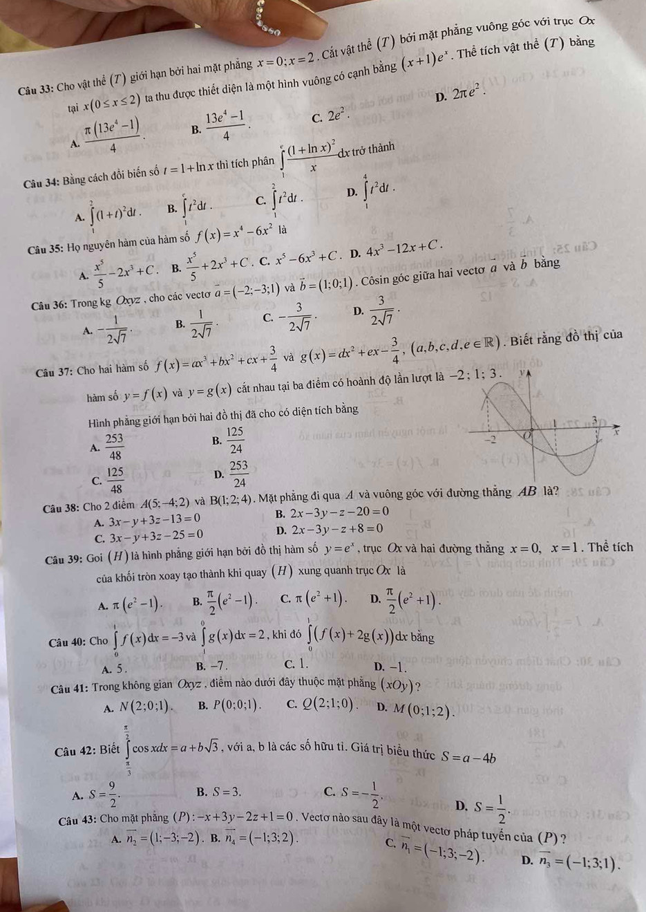 so
Câu 33: Cho vật thể (T) giới hạn bởi hai mặt phẳng x=0;x=2. Cất vật thể (T) bởi mặt phẳng vuông góc với trục Ox
tại x(0≤ x≤ 2) ta thu được thiết diện là một hình vuông có cạnh bằng (x+1)e^x. Thể tích vật thể (T) bằng
D. 2π e^2.
A.  (π (13e^4-1))/4 . B.  (13e^4-1)/4 . C. 2e^2.
Câu 34: Bằng cách đồi biến số t=1+ln x thì tích phân ∈tlimits _1^(efrac (1+ln x)^2)x dx trở thành
A. ∈t _1^(2(1+t)^2)dt. B. ∈t t^2dt. C. ∈t _2^(2t^2)dt. D. ∈t _1^(4t^2)dt.
Câu 35: Họ nguyên hàm của hàm số f(x)=x^4-6x^2 là
A.  x^5/5 -2x^3+C B.  x^5/5 +2x^3+C. C. x^5-6x^3+C. D. 4x^3-12x+C.
Câu 36: Trong kg Oxyz , cho các vecto overline a=(-2;-3;1) và vector b=(1;0;1). Côsin góc giữa hai vectơ a và b bằng
A. - 1/2sqrt(7)  B.  1/2sqrt(7) . C. - 3/2sqrt(7) . D.  3/2sqrt(7) .
Câu 37: Cho hai hàm số f(x)=ax^3+bx^2+cx+ 3/4  và g(x)=dx^2+ex- 3/4 ,(a,b,c,d,e∈ R). Biết rằng đồ thị của
hàm số y=f(x) và y=g(x) cắt nhau tại ba điểm có hoành độ lần lượt l
Hình phẳng giới hạn bởi hai đồ thị đã cho có diện tích bằng
A.  253/48 
B.  125/24 
D.
C.  125/48   253/24 
Câu 38: Cho 2 điểm A(5;-4;2) và B(1;2;4). Mặt phẳng đi qua A và vuông góc với đường thẳng AB là?
A. 3x-y+3z-13=0
B. 2x-3y-z-20=0
C. 3x-y+3z-25=0 D. 2x-3y-z+8=0
Câu 39: Goi (H) là hình phẳng giới hạn bởi đồ thị hàm số y=e^x , trục Ox và hai đường thẳng x=0,x=1. Thể tích
của khối tròn xoay tạo thành khi quay (H) xung quanh trục Ox là
A. π (e^2-1). B.  π /2 (e^2-1). C. π (e^2+1). D.  π /2 (e^2+1).
Câu 40: Cho ∈tlimits _0^(1f(x)dx=-3 và ∈tlimits _0^0g(x)dx=2 , khi đó ∈tlimits _0^r(f(x)+2g(x)) )dx bằng
A. 5 . B. −7 . C. 1. D. -1.
Câu 41: Trong không gian Oxyz , điểm nào dưới đây thuộc mặt phẳng (xOy) ?
A. N(2;0;1). B. P(0;0;1). C. Q(2;1;0). D. M(0;1;2).
Câu 42: Biết ∈tlimits _frac π)3^ π /2 cos xdx=a+bsqrt(3) , với a, b là các số hữu tì. Giá trị biểu thức S=a-4b
A. S= 9/2 . B. S=3. C. S=- 1/2 .
D. S= 1/2 .
Câu 43: Cho mặt phẳng (P):-x+3y-2z+1=0. Vectơ nào sau đây là một vectơ pháp tuyến của (P)?
A. overline n_2=(1;-3;-2). B. overline n_4=(-1;3;2).
C. vector n_1=(-1;3;-2). D. vector n_3=(-1;3;1).