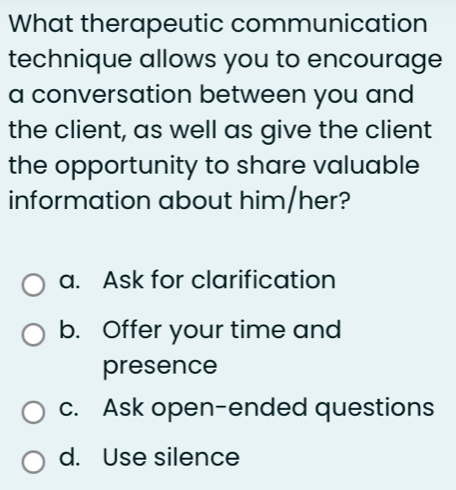 What therapeutic communication
technique allows you to encourage
a conversation between you and
the client, as well as give the client
the opportunity to share valuable
information about him/her?
a. Ask for clarification
b. Offer your time and
presence
c. Ask open-ended questions
d. Use silence