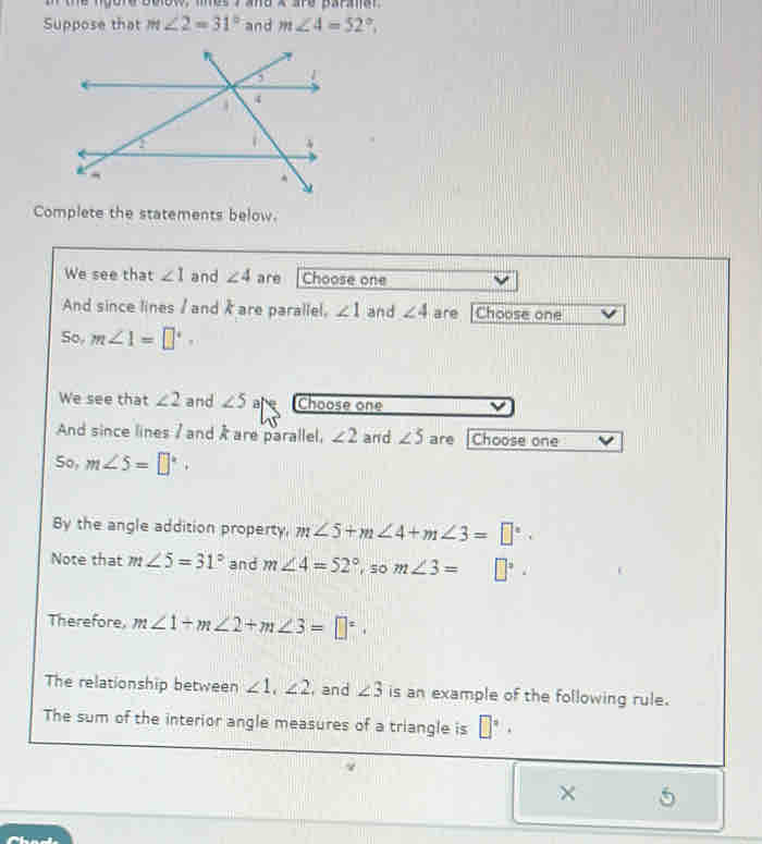 a the ngord bolot, les 7 and x are paraar 
Suppose that m∠ 2=31° and m∠ 4=52°, 
Complete the statements below. 
We see that ∠ 1 and ∠ 4 are Choose one 
And since lines / and / are parallel, ∠ 1 and ∠ 4 are Choose one 
So, m∠ 1=□°
We see that ∠ 2 and ∠ 5 are Choose one 
And since lines / and / are parallel, ∠ 2 and ∠ 5 are Choose one 
So, m∠ 5=□°. 
By the angle addition property. m∠ 5+m∠ 4+m∠ 3=□°. 
Note that m∠ 5=31° and m∠ 4=52° ,so m∠ 3= □°. 
Therefore m∠ 1+m∠ 2+m∠ 3=□°. 
The relationship between ∠ 1, ∠ 2 , and ∠ 3 is an example of the following rule. 
The sum of the interior angle measures of a triangle is □°·
× 5