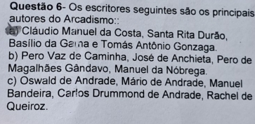 Questão 6- Os escritores seguintes são os principais
autores do Arcadismo::
a) Cláudio Manuel da Costa, Santa Rita Durão,
Basílio da Gama e Tomás Antônio Gonzaga.
b) Pero Vaz de Caminha, José de Anchieta, Pero de
Magalhães Gândavo, Manuel da Nóbrega.
c) Oswald de Andrade, Mário de Andrade, Manuel
Bandeira, Carlos Drummond de Andrade, Rachel de
Queiroz.