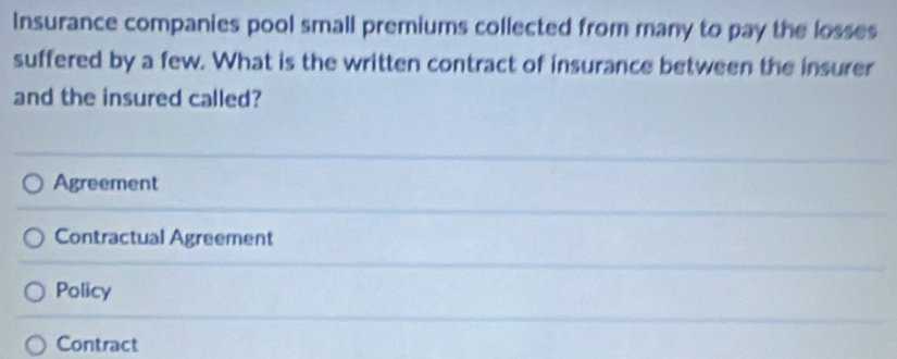 Insurance companies pool small premiums collected from many to pay the losses
suffered by a few. What is the written contract of insurance between the insurer
and the insured called?
Agreement
Contractual Agreement
Policy
Contract