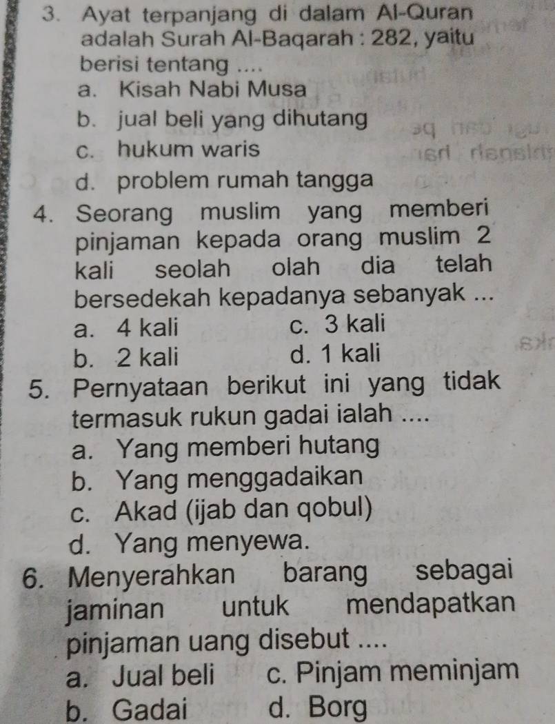 Ayat terpanjang di dalam Al-Quran
adalah Surah Al-Baqarah : 282, yaitu
berisi tentang ....
a. Kisah Nabi Musa
b. jual beli yang dihutang
c. hukum waris
d. problem rumah tangga
4. Seorang muslim yang memberi
pinjaman kepada orang muslim 2
kali seolah olah dia telah
bersedekah kepadanya sebanyak ...
a. 4 kali c. 3 kali
b. 2 kali d. 1 kali
5. Pernyataan berikut ini yang tidak
termasuk rukun gadai ialah ....
a. Yang memberi hutang
b. Yang menggadaikan
c. Akad (ijab dan qobul)
d. Yang menyewa.
6. Menyerahkan barang sebagai
jaminan untuk mendapatkan
pinjaman uang disebut ....
a. Jual beli c. Pinjam meminjam
b. Gadai d. Borg