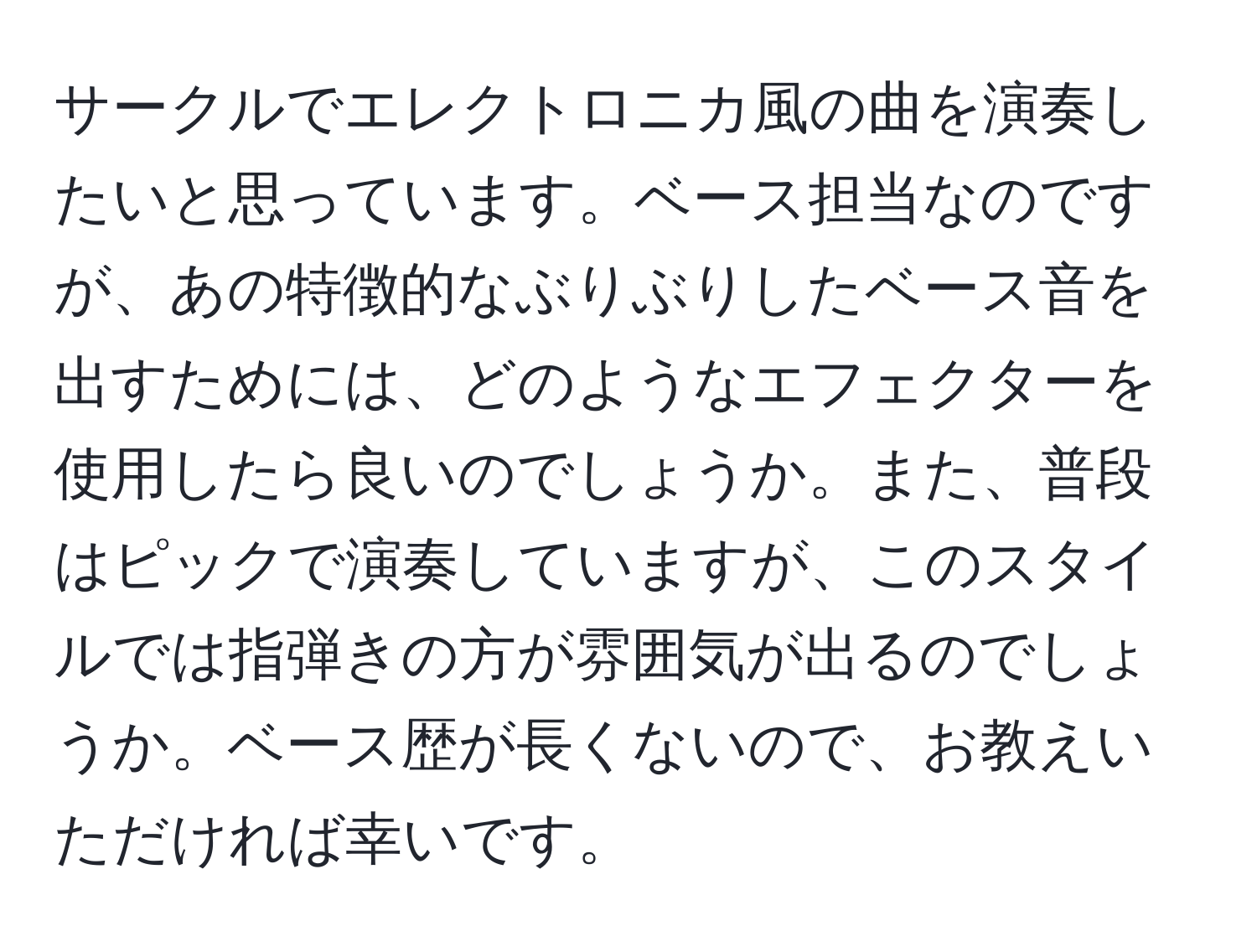 サークルでエレクトロニカ風の曲を演奏したいと思っています。ベース担当なのですが、あの特徴的なぶりぶりしたベース音を出すためには、どのようなエフェクターを使用したら良いのでしょうか。また、普段はピックで演奏していますが、このスタイルでは指弾きの方が雰囲気が出るのでしょうか。ベース歴が長くないので、お教えいただければ幸いです。