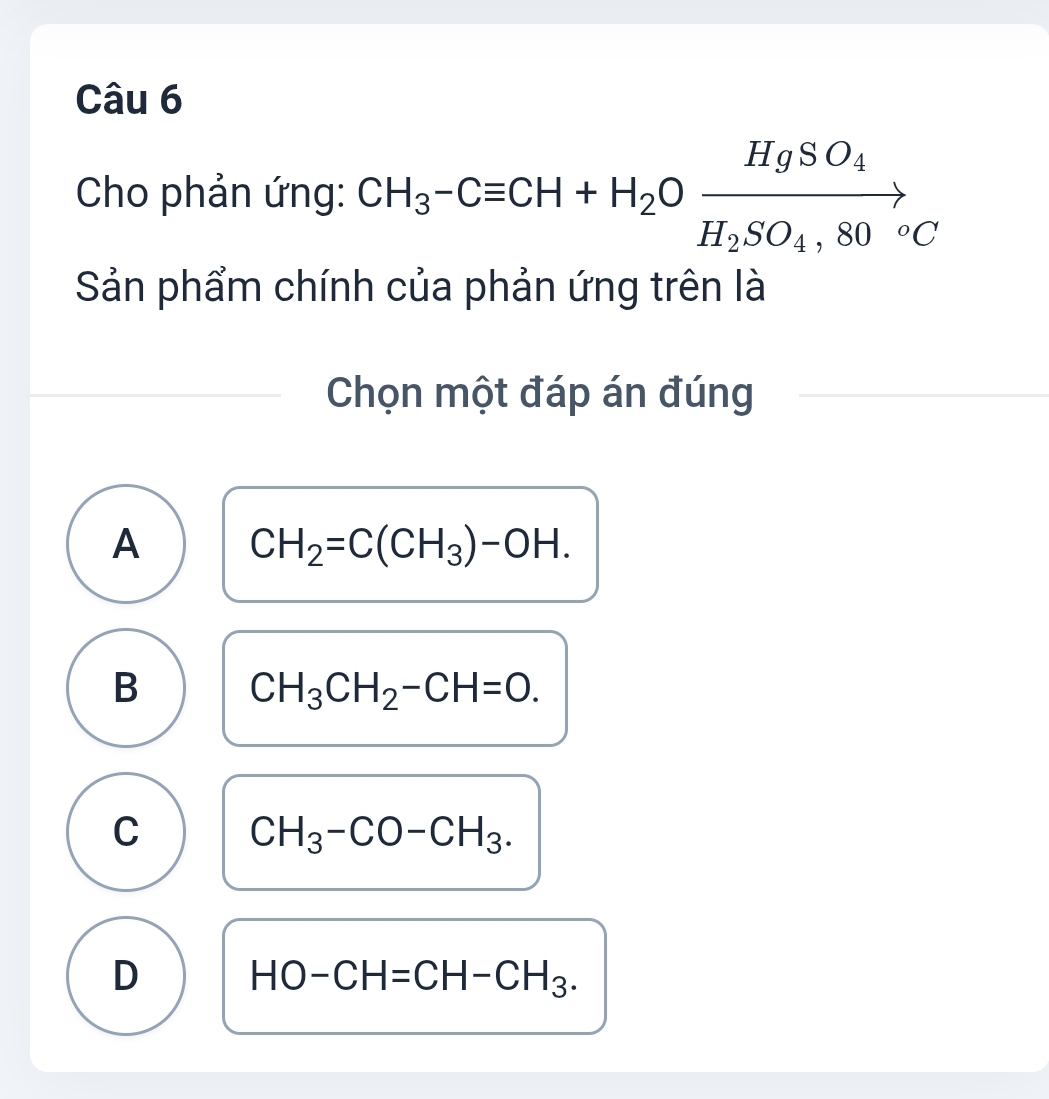 Cho phản ứng: CH_3-Cequiv CH+H_2Oxrightarrow HgSO_4H_2SO_4,80°C
Sản phẩm chính của phản ứng trên là
Chọn một đáp án đúng
A CH_2=C(CH_3)-OH.
B CH_3CH_2-CH=O.
C CH_3-CO-CH_3.
D HO-CH=CH-CH_3.