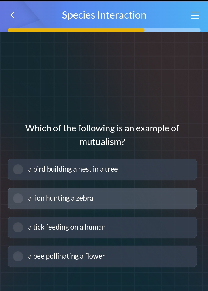 Species Interaction
Which of the following is an example of
mutualism?
a bird building a nest in a tree
a lion hunting a zebra
a tick feeding on a human
a bee pollinating a flower