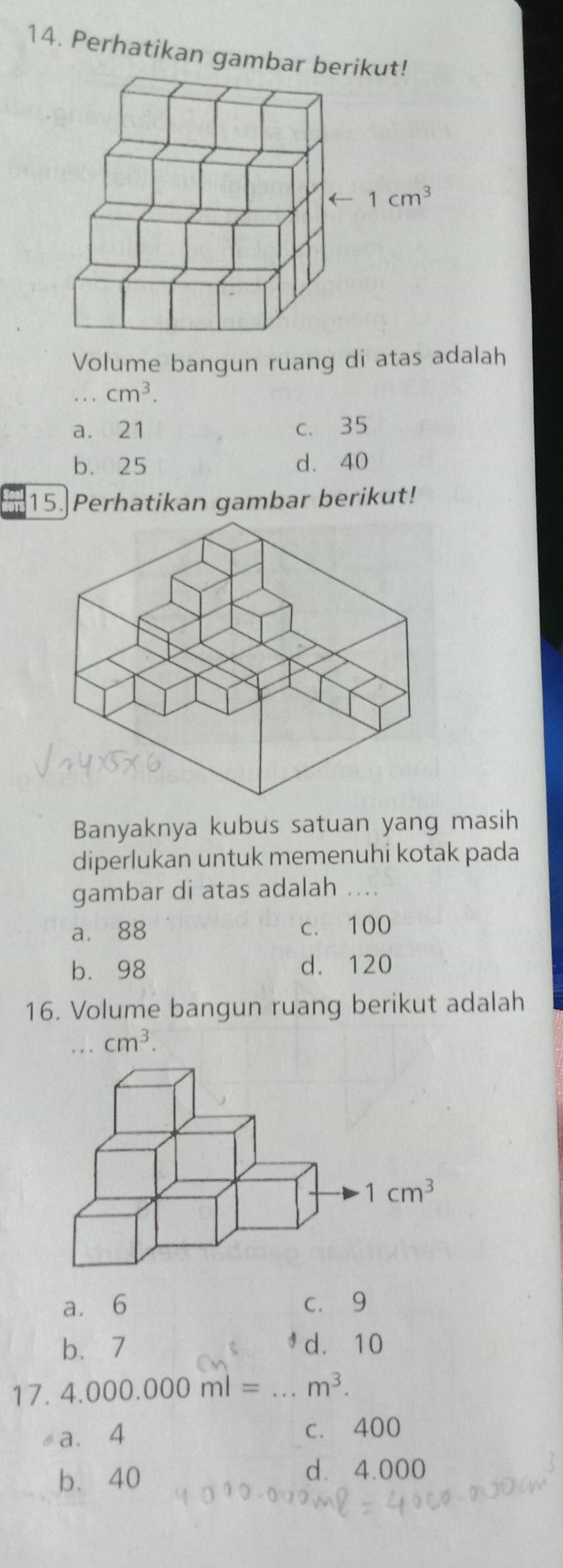 Perhatikan gambar be
Volume bangun ruang di atas adalah
. . . cm^3.
a. 21 c. 35
b. 25 d. 40
15.]Perhatikan gambar berikut!
Banyaknya kubus satuan yang masih
diperlukan untuk memenuhi kotak pada
gambar di atas adalah
a. 88 c. 100
b. 98 d. 120
16. Volume bangun ruang berikut adalah
... cm^3.
a. 6 c. 9
b.7 d. 10
17. 4.000.000ml= _ m^3.
a. 4 c. 400
b. 40
d. 4.000