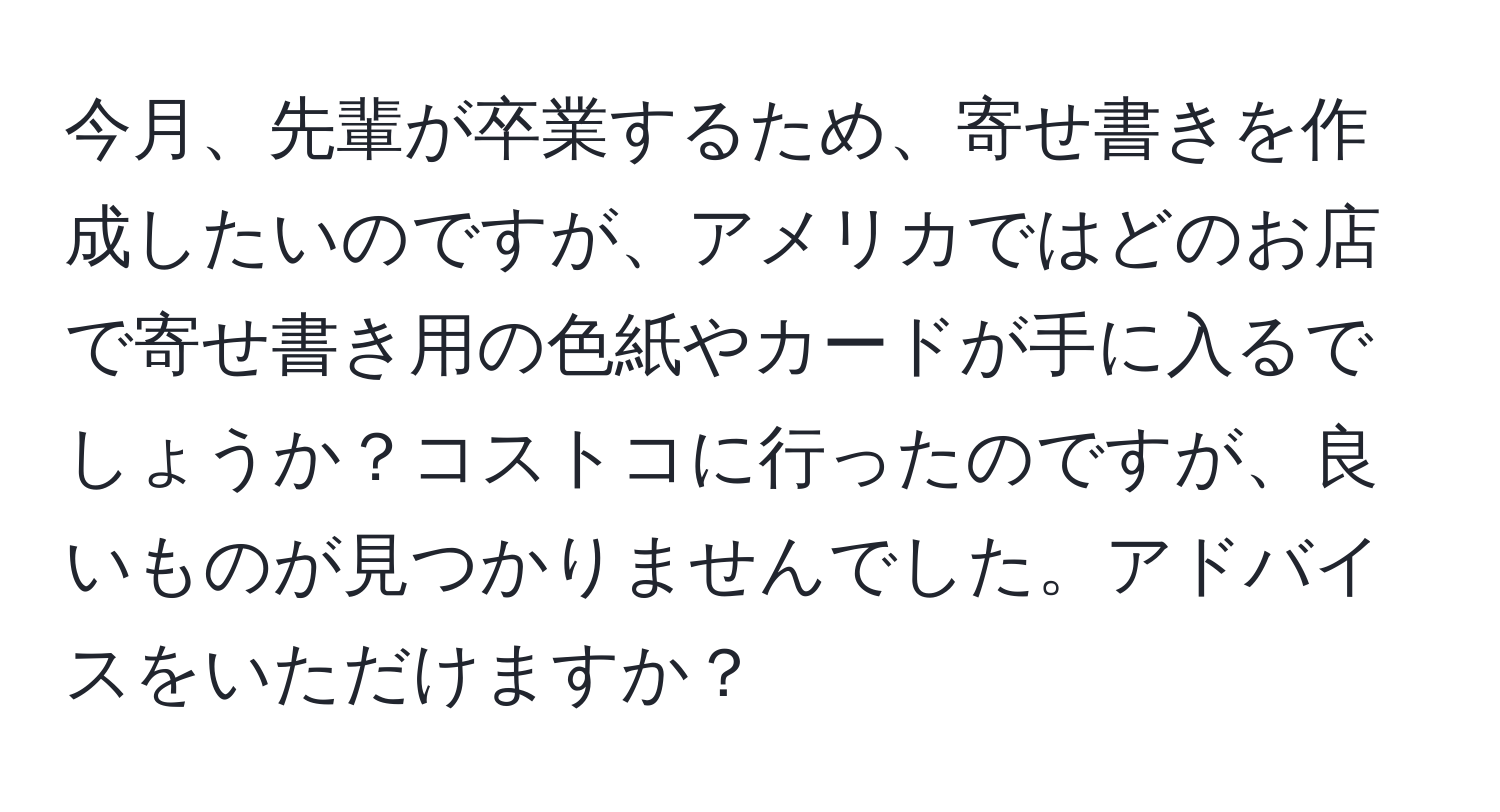 今月、先輩が卒業するため、寄せ書きを作成したいのですが、アメリカではどのお店で寄せ書き用の色紙やカードが手に入るでしょうか？コストコに行ったのですが、良いものが見つかりませんでした。アドバイスをいただけますか？