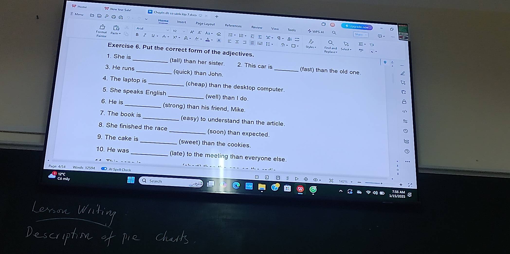 Home W New Year Sale! W Chuyên đề so sánh lập 7 doo 
Menu 
Home Insert Page Layou References WPS AI 
+ Upgrade now 
View Tools 
Q 
Formal B I A 、 X' - 
° Q 、 
Painter - A 
1× 9、□、 Styles= And and 
Exercise 6. Put the correct form of the adjectives. 
1. She is (tall) than her sister. 2. This car is_ (fast) than the old one 
3. He runs_ (quick) than John. 
4. The laptop is _(cheap) than the desktop computer. 
5. She speaks English_ (well) than I do. 
a 
6. He is _(strong) than his friend, Mike. 
7. The book is _(easy) to understand than the article. 
8. She finished the race _(soon) than expected. 
9. The cake is _(sweet) than the cookies. 
10. He was (late) to the meeting than everyone else. 
Page: 4/54 Words: 12594 Al Spell Check 
Q Search