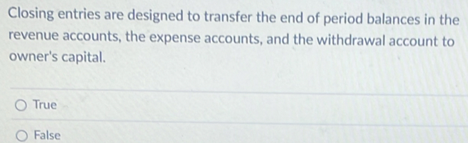 Closing entries are designed to transfer the end of period balances in the
revenue accounts, the expense accounts, and the withdrawal account to
owner's capital.
True
False