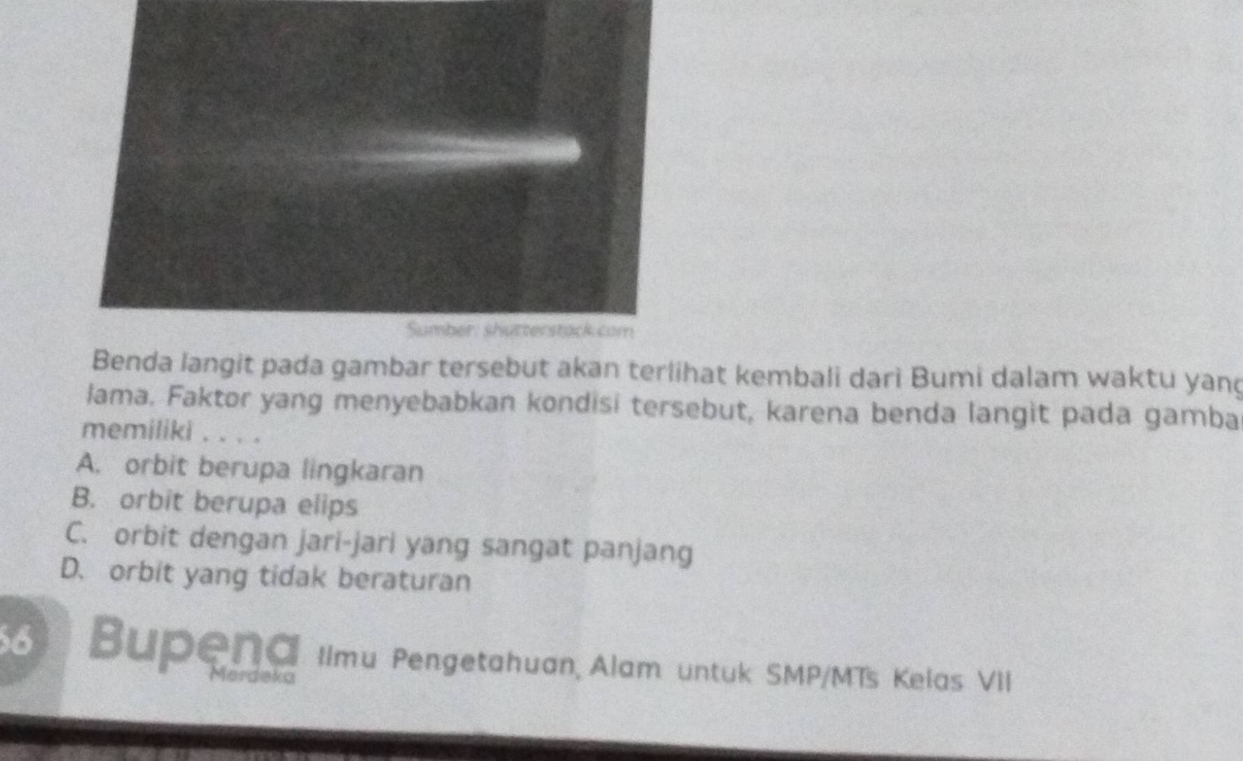 Sumber: shutterstack com
Benda langit pada gambar tersebut akan terlihat kembali dari Bumi dalam waktu yand
lama. Faktor yang menyebabkan kondisi tersebut, karena benda langit pada gamba
memiliki . . . .
A. orbit berupa lingkaran
B. orbit berupa elips
C. orbit dengan jari-jari yang sangat panjang
D. orbit yang tidak beraturan
Bupena Ilmu Pengetahuan, Alam untuk SMP/MTs Kelas VII