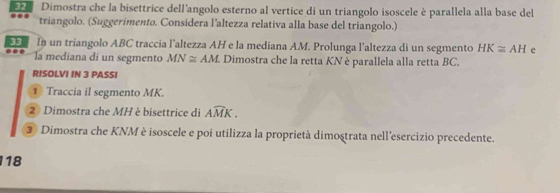 Dimostra che la bisettrice dell’angolo esterno al vertice di un triangolo isoscele è parallela alla base del 
triangolo. (Suggerimento. Considera l’altezza relativa alla base del triangolo.) 
33 In un triangolo ABC traccia l’altezza AH e la mediana AM. Prolunga l’altezza di un segmento HK≌ AH e 
la mediana di un segmento MN≌ AM. Dimostra che la retta KN è parallela alla retta BC. 
RISOLVI IN 3 PASSI 
1 Traccia il segmento MK. 
2 Dimostra che MH è bisettrice di Awidehat MK. 
3 Dimostra che KNM è isoscele e poi utilizza la proprietà dimostrata nell’esercizio precedente. 
118