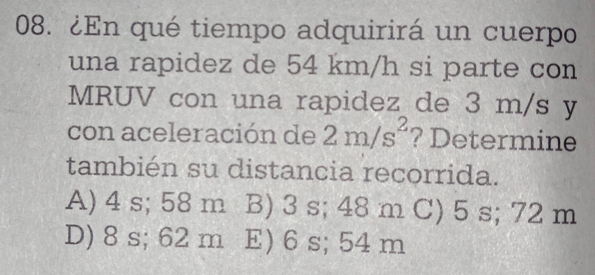 ¿En qué tiempo adquirirá un cuerpo
una rapidez de 54 km/h si parte con
MRUV con una rapidez de 3 m/s y
con aceleración de 2m/s^2 ? Determine
también su distancia recorrida.
A) 4 s; 58 m B) 3 s; 48 m C) 5 s; 72 m
D) 8 s; 62 m E) 6 s; 54 m