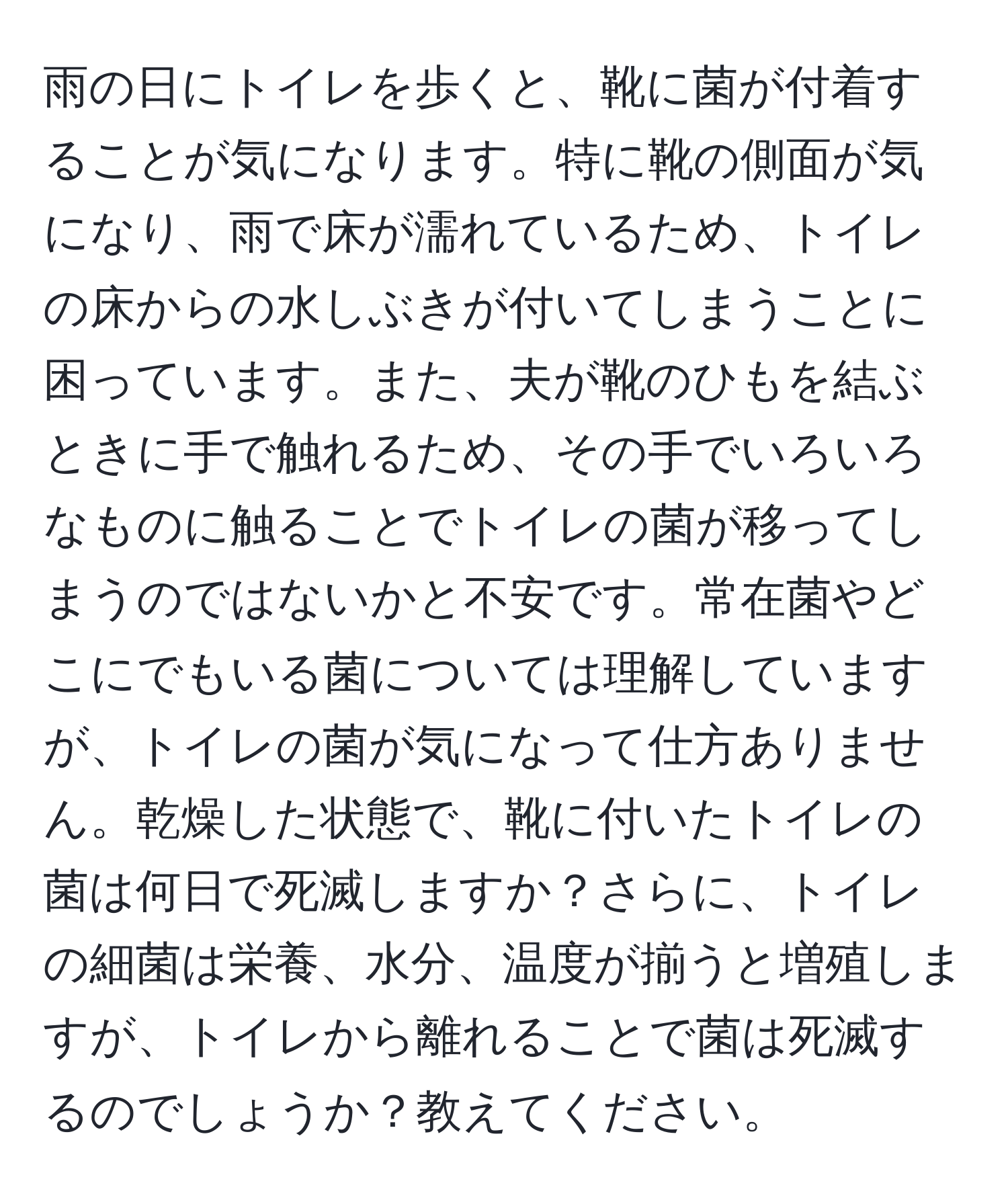 雨の日にトイレを歩くと、靴に菌が付着することが気になります。特に靴の側面が気になり、雨で床が濡れているため、トイレの床からの水しぶきが付いてしまうことに困っています。また、夫が靴のひもを結ぶときに手で触れるため、その手でいろいろなものに触ることでトイレの菌が移ってしまうのではないかと不安です。常在菌やどこにでもいる菌については理解していますが、トイレの菌が気になって仕方ありません。乾燥した状態で、靴に付いたトイレの菌は何日で死滅しますか？さらに、トイレの細菌は栄養、水分、温度が揃うと増殖しますが、トイレから離れることで菌は死滅するのでしょうか？教えてください。