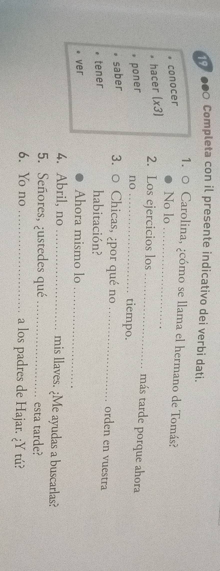 19 
) Completa con il presente indicativo dei verbi dati. 
1. 0 Carolina, ¿cómo se llama el hermano de Tomás? 
conocer 
No lo_ 
hacer (x3) 
2. Los ejercicios los _más tarde porque ahora 
poner 
no_ 
tiempo. 
saber 
3. 0 Chicas, ¿por qué no_ 
orden en vuestra 
tener habitación? 
ver Ahora mismo lo_ 
4. Abril, no _mis llaves. ¿Me ayudas a buscarlas? 
5. Señores, ¿ustedes qué _esta tarde? 
6. Yo no _a los padres de Hajar. ¿Y tú?