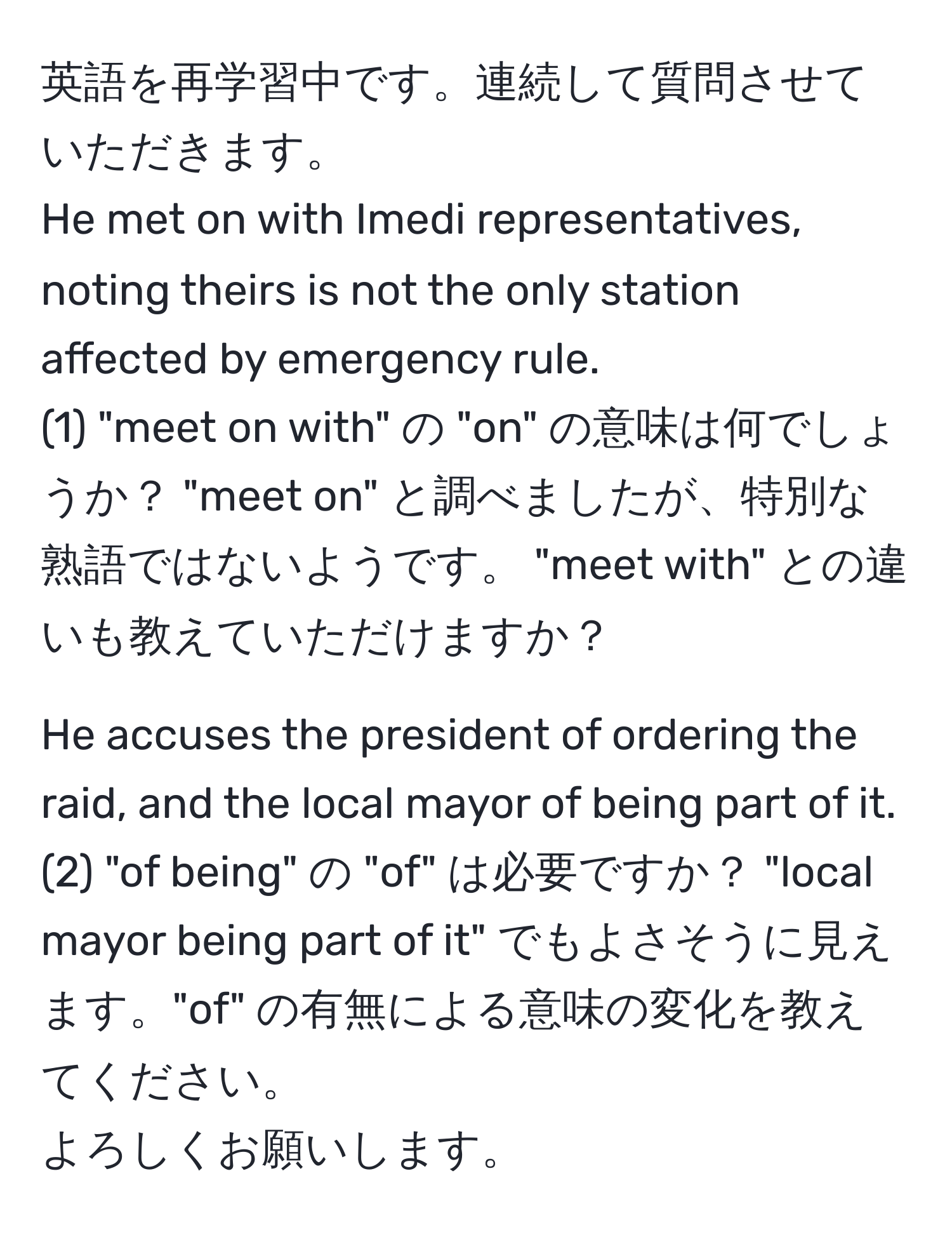 英語を再学習中です。連続して質問させていただきます。  
He met on with Imedi representatives, noting theirs is not the only station affected by emergency rule.  
(1) "meet on with" の "on" の意味は何でしょうか？ "meet on" と調べましたが、特別な熟語ではないようです。 "meet with" との違いも教えていただけますか？

He accuses the president of ordering the raid, and the local mayor of being part of it.  
(2) "of being" の "of" は必要ですか？ "local mayor being part of it" でもよさそうに見えます。"of" の有無による意味の変化を教えてください。  
よろしくお願いします。