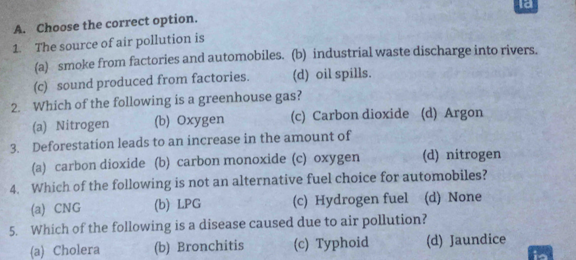 la
A. Choose the correct option.
1. The source of air pollution is
(a) smoke from factories and automobiles. (b) industrial waste discharge into rivers.
(c) sound produced from factories. (d) oil spills.
2. Which of the following is a greenhouse gas?
(a) Nitrogen (b) Oxygen (c) Carbon dioxide (d) Argon
3. Deforestation leads to an increase in the amount of
(a) carbon dioxide (b) carbon monoxide (c) oxygen (d) nitrogen
4. Which of the following is not an alternative fuel choice for automobiles?
(a) CNG (b) LPG (c) Hydrogen fuel (d) None
5. Which of the following is a disease caused due to air pollution?
(a) Cholera (b) Bronchitis (c) Typhoid (d) Jaundice