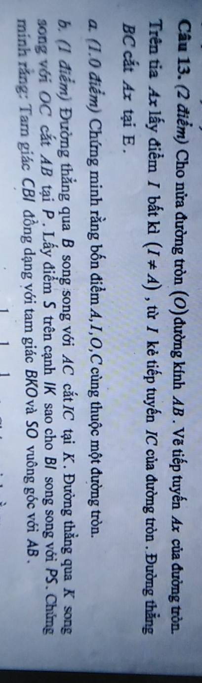Cho nửa đường tròn (O) đường kính AB. Vẽ tiếp tuyến Ax của đường tròn. 
Trên tia Ax lấy điểm / bất kì (I!= A) , từ / kẻ tiếp tuyến IC của đường tròn . Đường thẳng 
BC cất Ax tại E. 
a. (1.0 điểm) Chứng minh rằng bốn điểm A, I, O, C cùng thuộc một đường tròn. 
b. (1 điểm) Đường thẳng qua B song song với AC cắt IC tại K. Đường thẳng qua K song 
song với OC cắt AB tại P. Lấy điểm S trên cạnh IK sao cho BI song song với PS. Chứng 
minh ráng: Tam giác CBI đồng dạng với tam giác BKOvà SO vuông góc với AB.