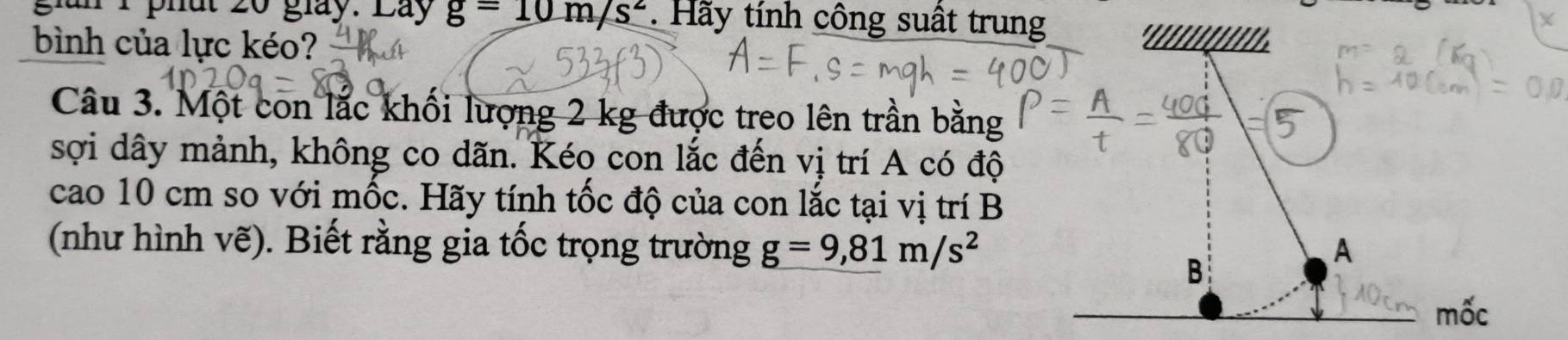 gian 1 phất 20 giày. Lay g=10m/s^2. Hãy tính công suất trung 
bình của lực kéo? 
Câu 3. Một con lắc khối lượng 2 kg được treo lên trần bằng 
sợi dây mảnh, không co dãn. Kéo con lắc đến vị trí A có độ 
cao 10 cm so với mốc. Hãy tính tốc độ của con lắc tại vị trí B 
(như hình vẽ). Biết rằng gia tốc trọng trường g=9,81m/s^2 A 
B 
mốc