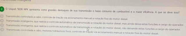 Uniport 5030 NPK apresenta como grandes destaques de sua transmissão o baixo consumo de combustível e a maior eficiência. A que se deve isso?
Transmissão controlada a cabo, controle de tração via acionamento manual e rotação fixa do motor diesel.
Transmissão inteligente, que realiza o controle automático da transmissão e rotação do motor diesel, mas ainda deixa estas funções a cargo do operador.
Transmissão inteligente, que realiza o controle automático da transmissão e rotação do motor diesel, não deixando estas funções a cargo do operador.
Transmissão controlada a cabo, motores hidráulicos fixos, controle de tração via acionamento manual e rotação fixa do motor diesel.