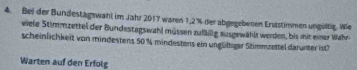 Bei der Bundestagswahl im Jahr 2017 waren 1,2% der abgegebenen Erststimmen ungültig. Wie 
viele Stimmzettel der Bundestagswahl müssen zufälig ausgewählt werden, bis mit einer Wahr. 
scheinlichkeit von mindestens 50 % mindestens ein ungültiger Stimmzettel darunter ist? 
Warten auf den Erfolg