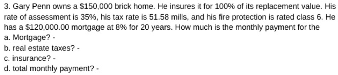 Gary Penn owns a $150,000 brick home. He insures it for 100% of its replacement value. His 
rate of assessment is 35%, his tax rate is 51.58 mills, and his fire protection is rated class 6. He 
has a $120,000.00 mortgage at 8% for 20 years. How much is the monthly payment for the 
a. Mortgage? - 
b. real estate taxes? - 
c. insurance? - 
d. total monthly payment? -