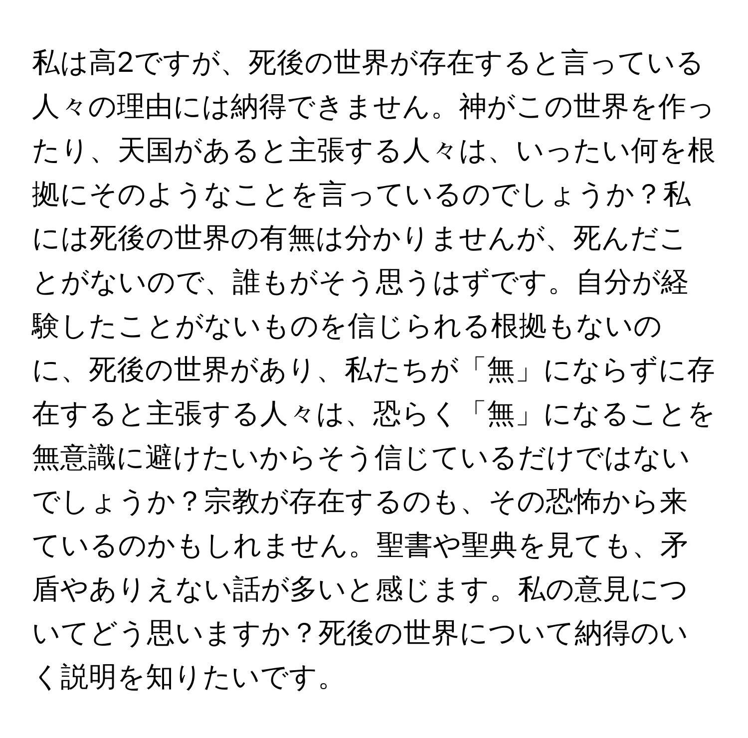 私は高2ですが、死後の世界が存在すると言っている人々の理由には納得できません。神がこの世界を作ったり、天国があると主張する人々は、いったい何を根拠にそのようなことを言っているのでしょうか？私には死後の世界の有無は分かりませんが、死んだことがないので、誰もがそう思うはずです。自分が経験したことがないものを信じられる根拠もないのに、死後の世界があり、私たちが「無」にならずに存在すると主張する人々は、恐らく「無」になることを無意識に避けたいからそう信じているだけではないでしょうか？宗教が存在するのも、その恐怖から来ているのかもしれません。聖書や聖典を見ても、矛盾やありえない話が多いと感じます。私の意見についてどう思いますか？死後の世界について納得のいく説明を知りたいです。