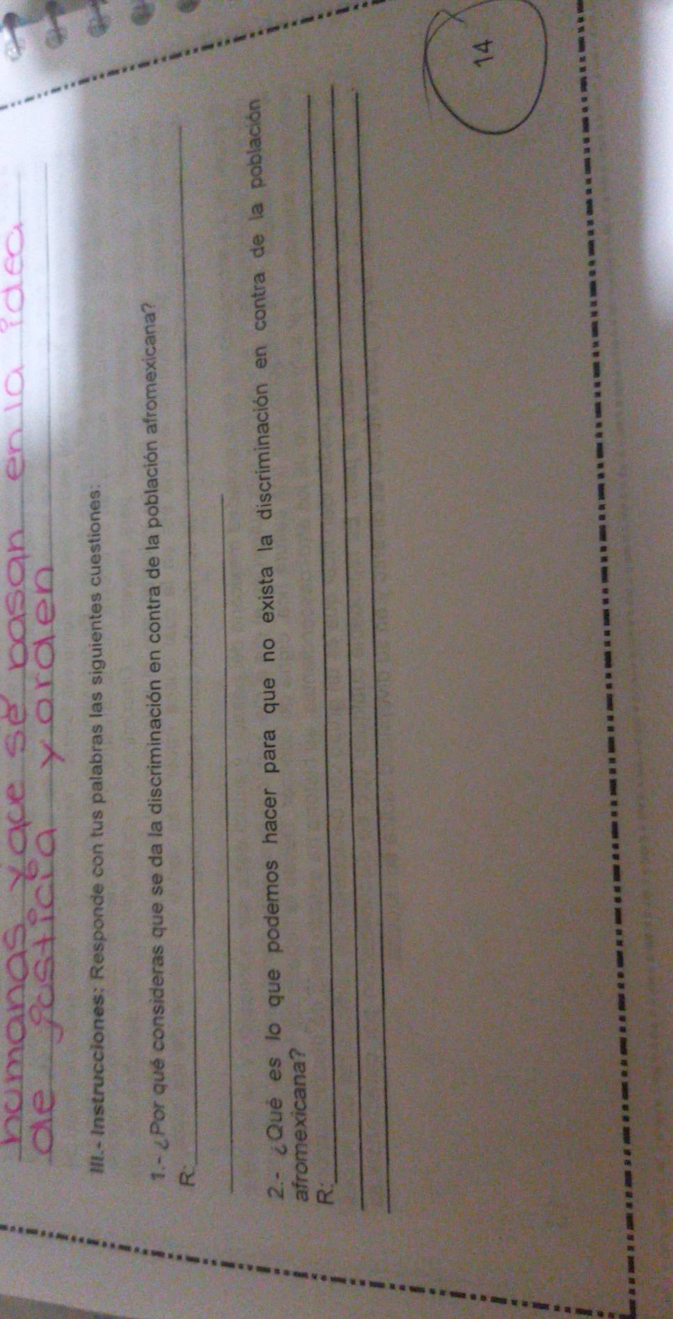 III.- Instrucciones: Responde con tus palabras las siguientes cuestiones: 
1.- ¿ Por qué consideras que se da la discriminación en contra de la población afromexicana? 
R 
_ 
_ 
2.- Qué es lo que podemos hacer para que no exista la discriminación en contra de la población 
_ 
afromexicana? 
_R: 
_ 
14