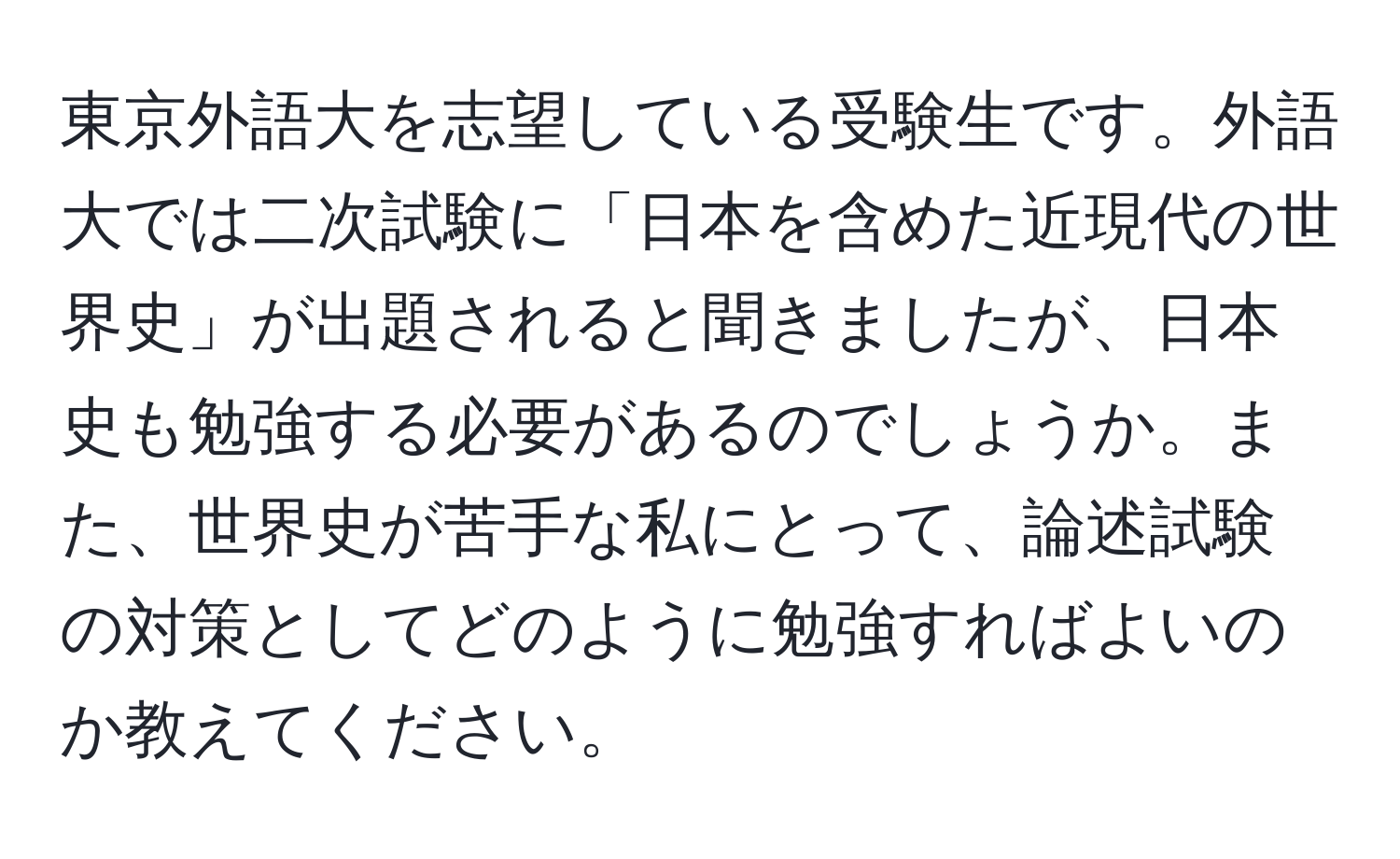 東京外語大を志望している受験生です。外語大では二次試験に「日本を含めた近現代の世界史」が出題されると聞きましたが、日本史も勉強する必要があるのでしょうか。また、世界史が苦手な私にとって、論述試験の対策としてどのように勉強すればよいのか教えてください。