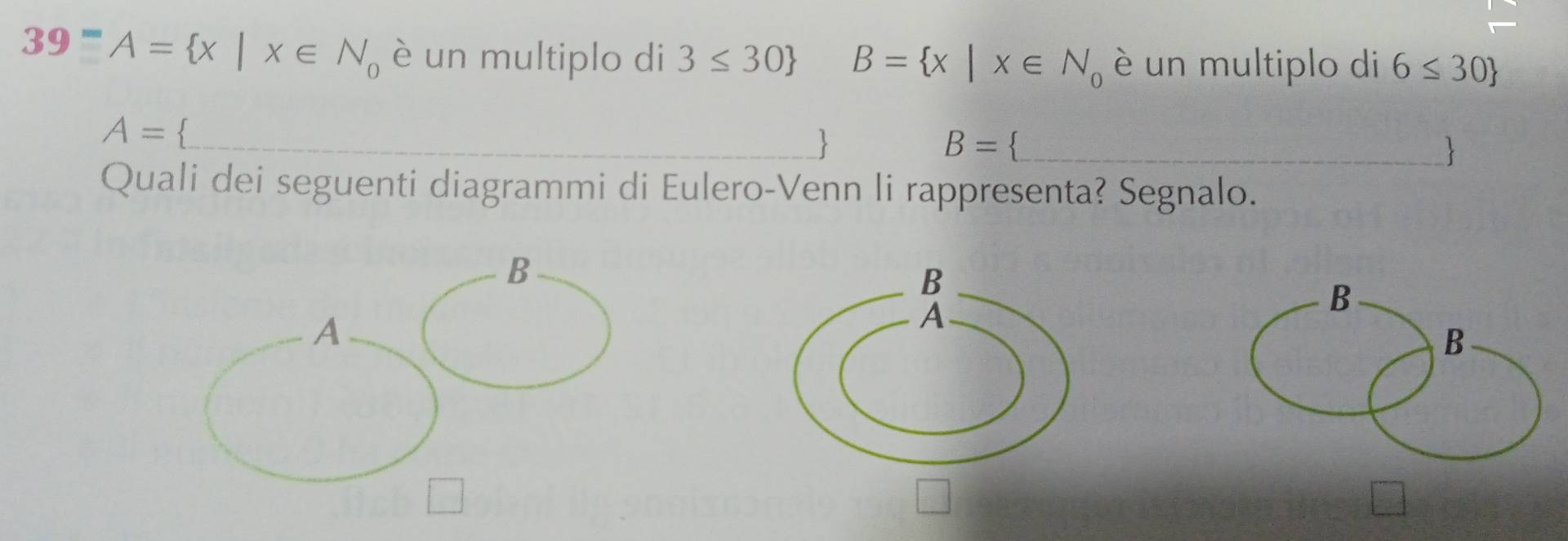 39^-A= x|x∈ N_0 è un multiplo di 3≤ 30 B= x|x∈ N_0 è un multiplo di 6≤ 30
A=

B=
 
Quali dei seguenti diagrammi di Eulero-Venn li rappresenta? Segnalo. 
B 
B