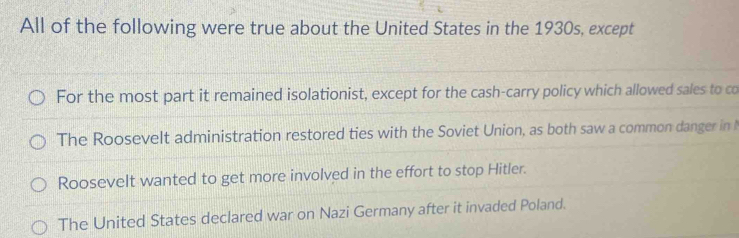 All of the following were true about the United States in the 1930s, except
For the most part it remained isolationist, except for the cash-carry policy which allowed sales to co
The Roosevelt administration restored ties with the Soviet Union, as both saw a common danger in
Roosevelt wanted to get more involved in the effort to stop Hitler.
The United States declared war on Nazi Germany after it invaded Poland.