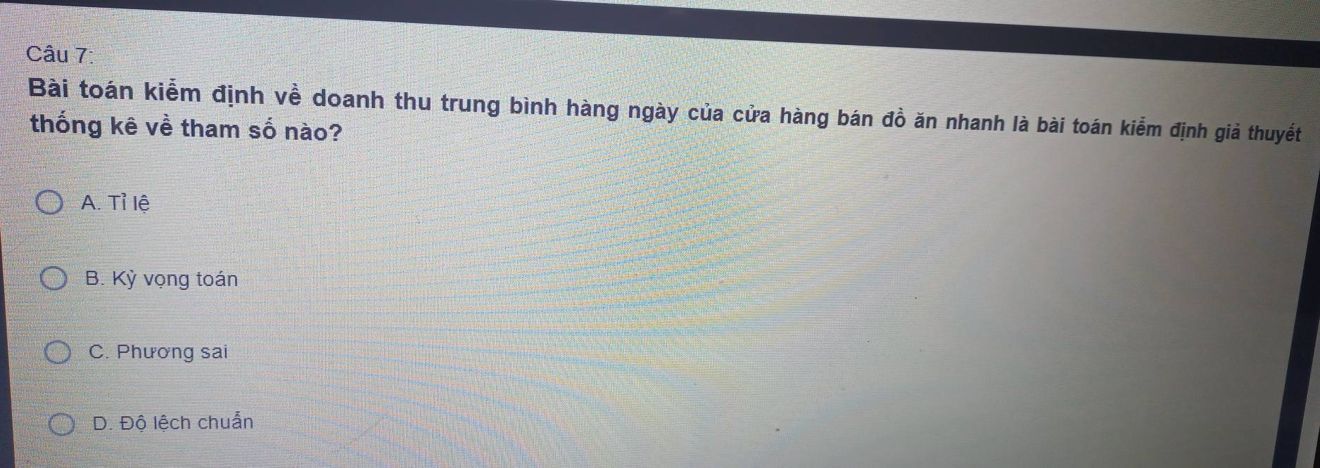 Bài toán kiểm định về doanh thu trung bình hàng ngày của cửa hàng bán đồ ăn nhanh là bài toán kiểm định giả thuyết
thống kê về tham số nào?
A. Tỉ lệ
B. Kỳ vọng toán
C. Phương sai
D. Độ lệch chuẩn