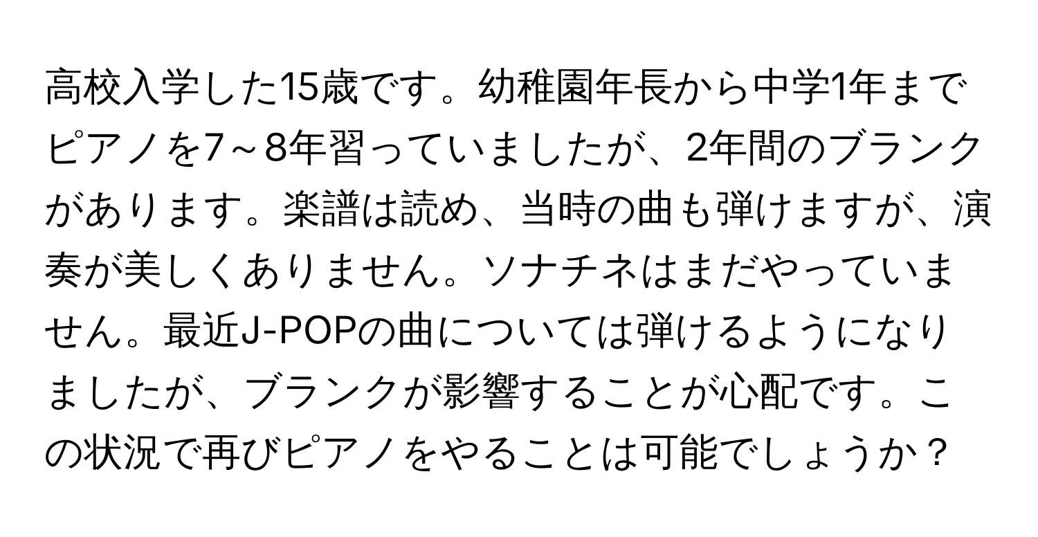 高校入学した15歳です。幼稚園年長から中学1年までピアノを7～8年習っていましたが、2年間のブランクがあります。楽譜は読め、当時の曲も弾けますが、演奏が美しくありません。ソナチネはまだやっていません。最近J-POPの曲については弾けるようになりましたが、ブランクが影響することが心配です。この状況で再びピアノをやることは可能でしょうか？