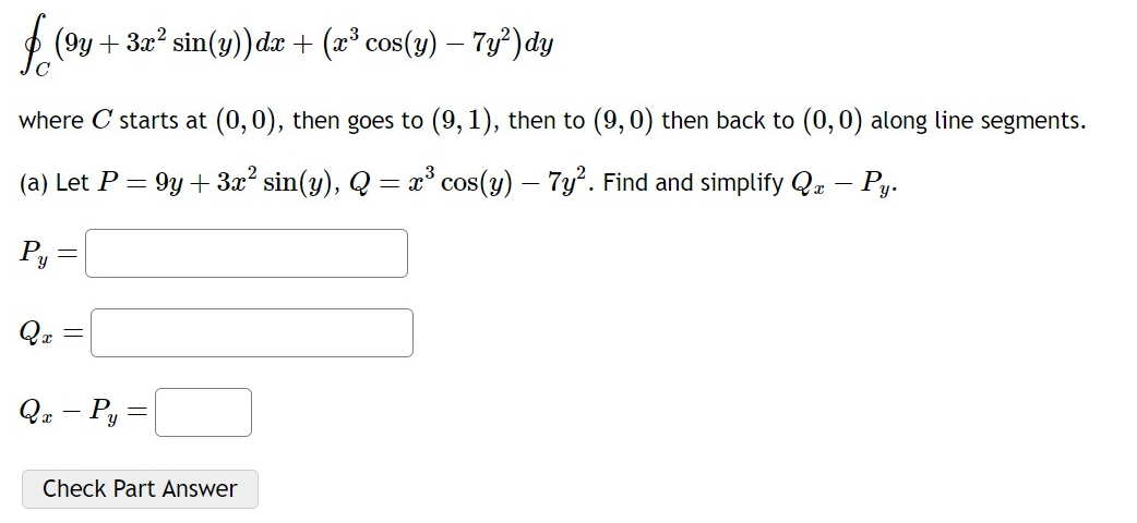 ∈t _C(9y+3x^2sin (y))dx+(x^3cos (y)-7y^2)dy
where C starts at (0,0) , then goes to (9,1) , then to (9,0) then back to (0,0) along line segments. 
(a) Let P=9y+3x^2sin (y), Q=x^3cos (y)-7y^2. Find and simplify Q_x-P_y.
P_y=□
Q_x=□
Q_x-P_y=□
Check Part Answer