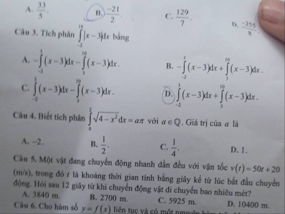 B.  (-21)/2 
C.  129/7 .
A.  33/5 .  (-255)/8 
D.
Câu 3. Tích phân ∈tlimits _(-2)^(10)|x-3|dx bằng
A. -∈tlimits _(-2)^3(x-3)dx-∈tlimits _3^((10)(x-3)dx.
B. -∈tlimits _(-2)^3(x-3)dx+∈tlimits _3^(10)(x-3)dx.
C. ∈tlimits _(-2)^3(x-3)dx-∈tlimits _3^(10)(x-3)dx.
D. ∈tlimits _(-2)^3(x-3)dx+∈tlimits _3^(10)(x-3)dx. 
Câu 4. Biết tích phân ∈tlimits _0^2sqrt(4-x^2))dx=aπ với a∈ Q. Giá trị của a là
A. -2. B.  1/2 . C.  1/4 .
D. 1.
Câu 5. Một vật đang chuyển động nhanh dần đều với vận tốc v(t)=50t+20
(m/s), trong đó t là khoảng thời gian tính bằng giây kể từ lúc bắt đầu chuyển
động. Hỏi sau 12 giây từ khi chuyển động vật di chuyển bao nhiêu mét?
A. 3840 m. B. 2700 m. C. 5925 m. D. 10400 m.
Câu 6. Cho hàm số y=f(x)