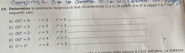 Determina la posizione reciproca di due circonferenze C_1 e C_2 di centro O e O' e raggio r e rí nei 
seguenti casi: 
_ 
a) OO'=9 r=3 r'=5
_ 
b) OO'=5 r=3 r'=2
_ 
c) OO'=2 r=5 r'=7
_ 
d) OO'=9 r=4 r'=7
e) O=O' r=8 r'=5
_ 
raggio della minore è i 2/3 dell'altro. La distanza