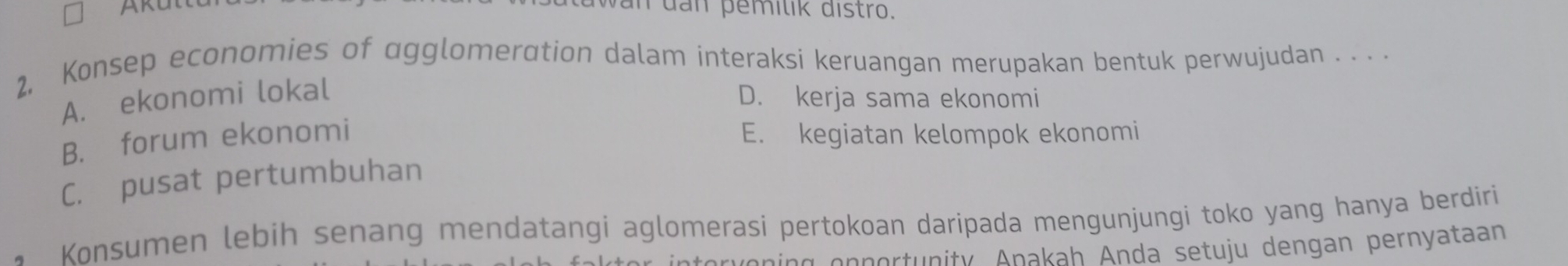 wan dan pemilik distro.
2, Konsep economies of agglomeration dalam interaksi keruangan merupakan bentuk perwujudan . . . .
A. ekonomi lokal
D. kerja sama ekonomi
B. forum ekonomi E. kegiatan kelompok ekonomi
C. pusat pertumbuhan
Konsumen lebih senang mendatangi aglomerasi pertokoan daripada mengunjungi toko yang hanya berdiri
veni g en nertunity Anakah Anda setuju dengan pernyataan